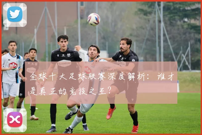 全球十大足球联赛深度解析：谁才是真正的竞技之王？