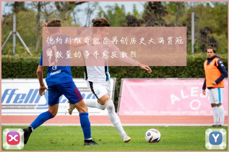 德约科维奇能否再创历史大满贯冠军数量的争夺愈发激烈