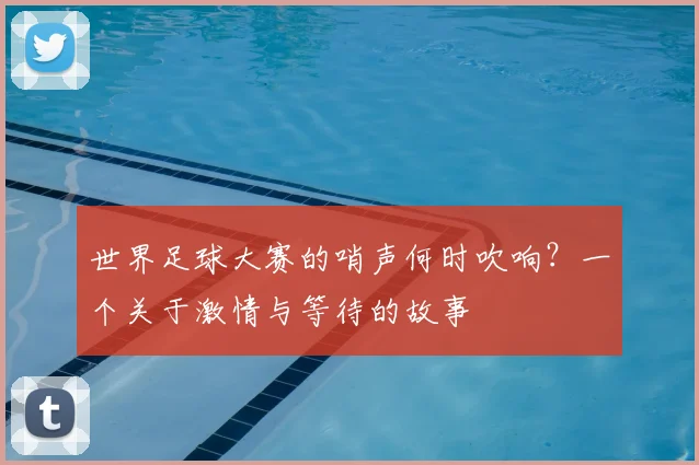 世界足球大赛的哨声何时吹响？一个关于激情与等待的故事