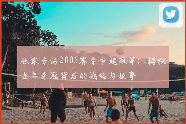 独家专访2005赛季中超冠军:揭秘当年夺冠背后的战略与故事