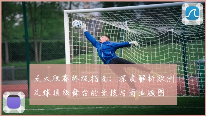 五大联赛终极指南：深度解析欧洲足球顶级舞台的竞技与商业版图