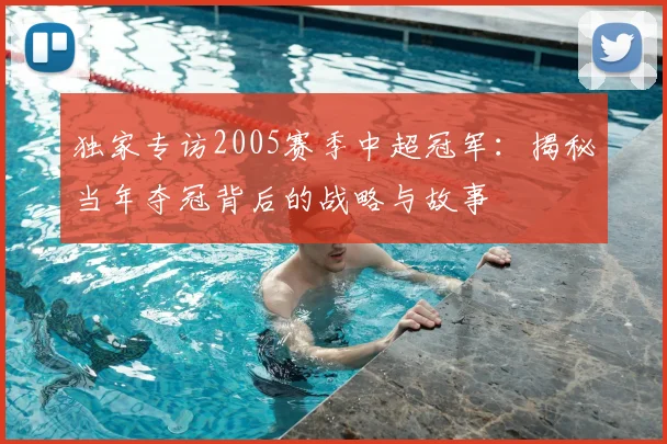 独家专访2005赛季中超冠军:揭秘当年夺冠背后的战略与故事
