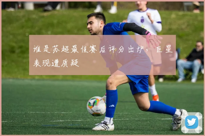 谁是苏超最佳赛后评分出炉,巨星表现遭质疑