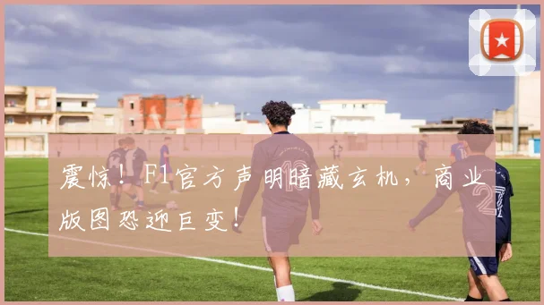 震惊！F1官方声明暗藏玄机，商业版图恐迎巨变！