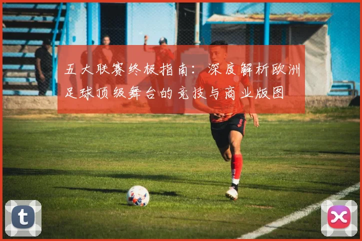 五大联赛终极指南:深度解析欧洲足球顶级舞台的竞技与商业版图