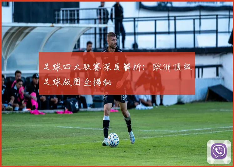 足球四大联赛深度解析:欧洲顶级足球版图全揭秘