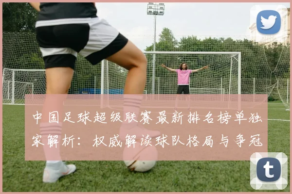 中国足球超级联赛最新排名榜单独家解析：权威解读球队格局与争冠形势