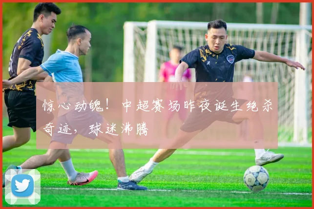 惊心动魄!中超赛场昨夜诞生绝杀奇迹,球迷沸腾